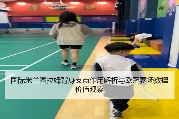 国际米兰图拉姆背身支点作用解析与欧冠赛场数据价值观察