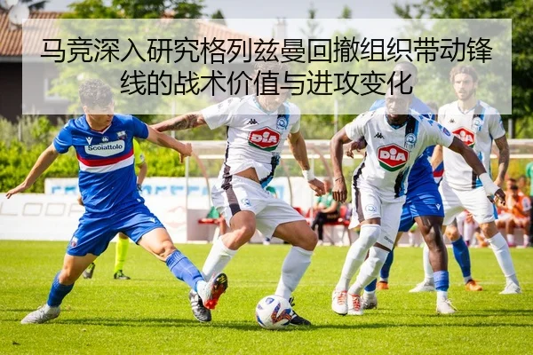 马竞深入研究格列兹曼回撤组织带动锋线的战术价值与进攻变化